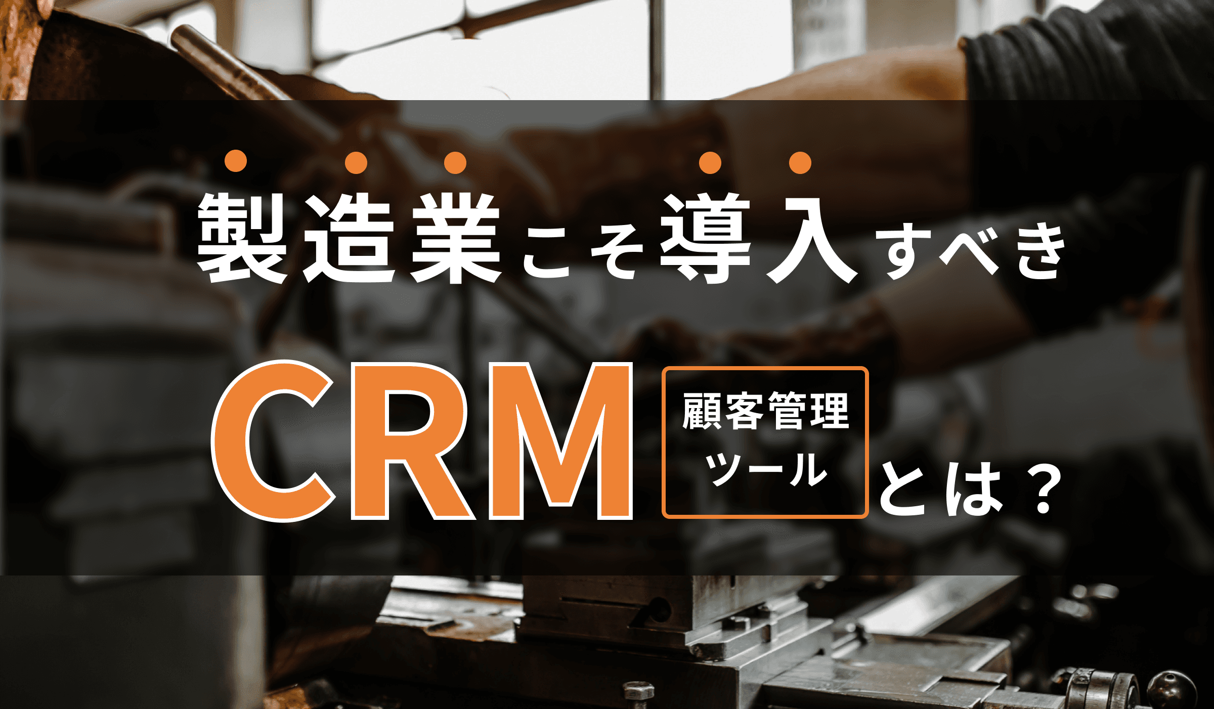 製造業こそ導入すべきCRM(顧客管理ツール)とは?
